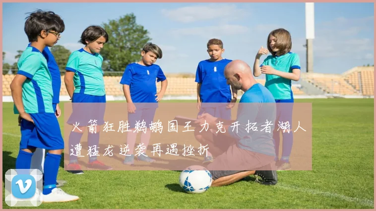 火箭狂胜鹈鹕国王力克开拓者湖人遭猛龙逆袭再遇挫折
