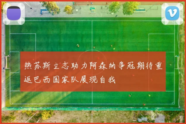 热苏斯立志助力阿森纳争冠期待重返巴西国家队展现自我