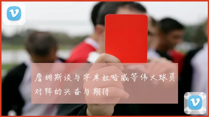 詹姆斯谈与字库杜哈威等伟大球员对阵的兴奋与期待