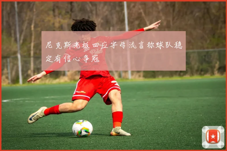 尼克斯老板回应字母流言称球队稳定有信心争冠