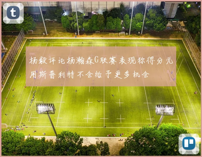 杨毅评论杨瀚森G联赛表现称得分无用斯普利特不会给予更多机会