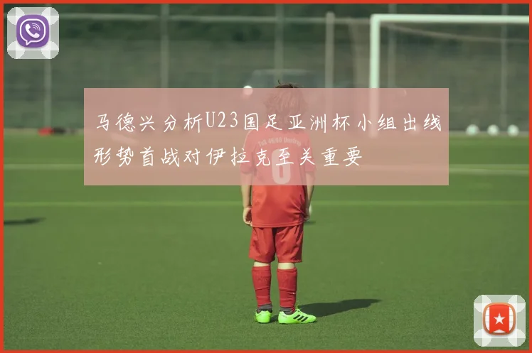 马德兴分析U23国足亚洲杯小组出线形势首战对伊拉克至关重要
