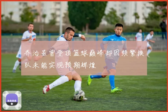 乔治虽曾登顶篮球巅峰却因频繁换队未能实现预期辉煌